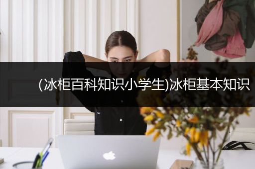 （冰柜百科知识小学生)冰柜基本知识
