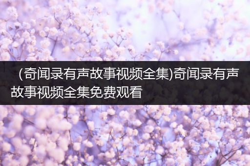 （奇闻录有声故事视频全集)奇闻录有声故事视频全集免费观看