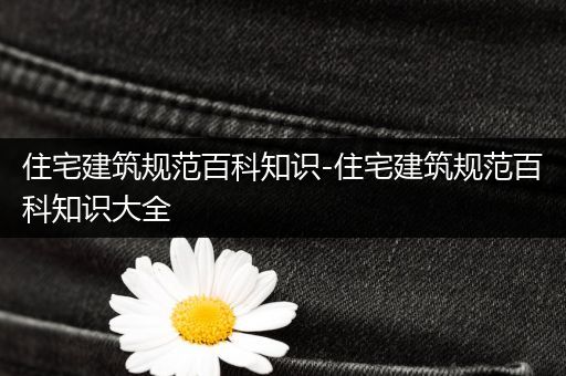 住宅建筑规范百科知识-住宅建筑规范百科知识大全