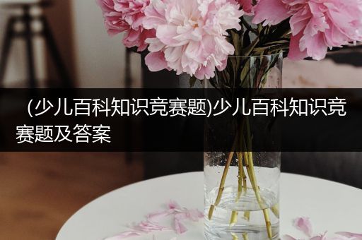 （少儿百科知识竞赛题)少儿百科知识竞赛题及答案