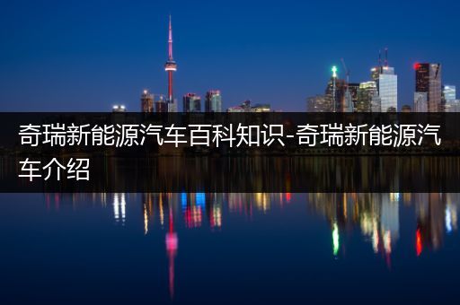 奇瑞新能源汽车百科知识-奇瑞新能源汽车介绍