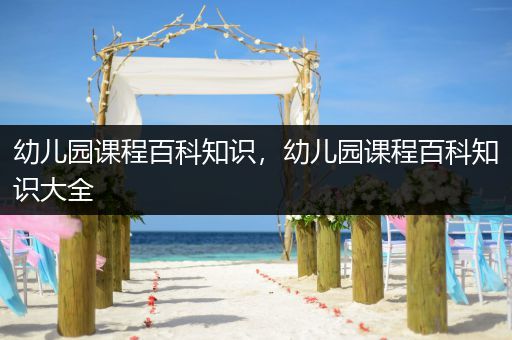 幼儿园课程百科知识，幼儿园课程百科知识大全