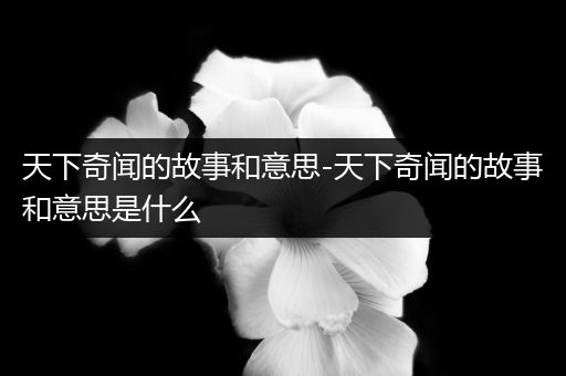 天下奇闻的故事和意思-天下奇闻的故事和意思是什么