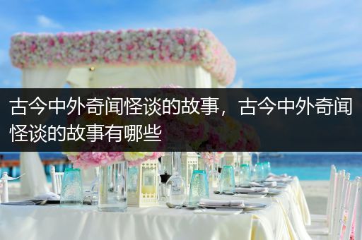 古今中外奇闻怪谈的故事，古今中外奇闻怪谈的故事有哪些