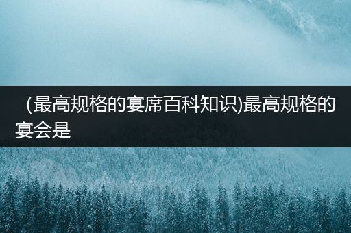 （最高规格的宴席百科知识)最高规格的宴会是