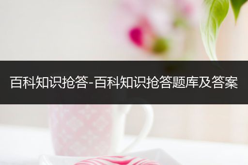 百科知识抢答-百科知识抢答题库及答案