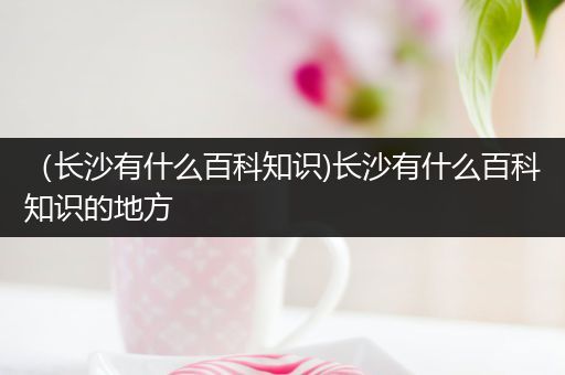 （长沙有什么百科知识)长沙有什么百科知识的地方