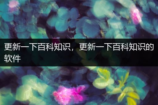 更新一下百科知识，更新一下百科知识的软件