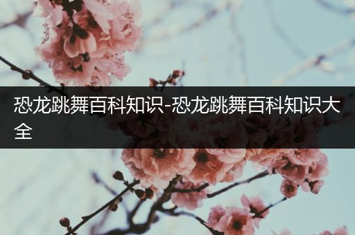 恐龙跳舞百科知识-恐龙跳舞百科知识大全