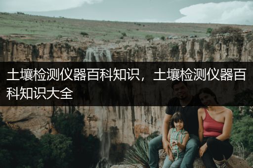 土壤检测仪器百科知识，土壤检测仪器百科知识大全
