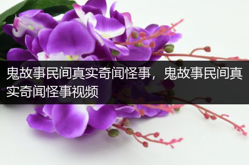 鬼故事民间真实奇闻怪事，鬼故事民间真实奇闻怪事视频