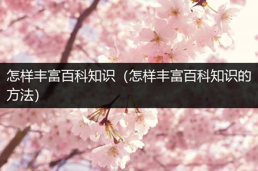 怎样丰富百科知识（怎样丰富百科知识的方法）