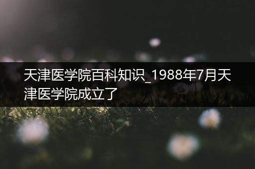 天津医学院百科知识_1988年7月天津医学院成立了