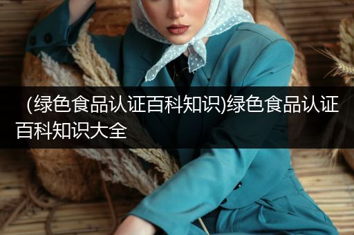 （绿色食品认证百科知识)绿色食品认证百科知识大全