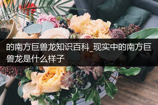 的南方巨兽龙知识百科_现实中的南方巨兽龙是什么样子