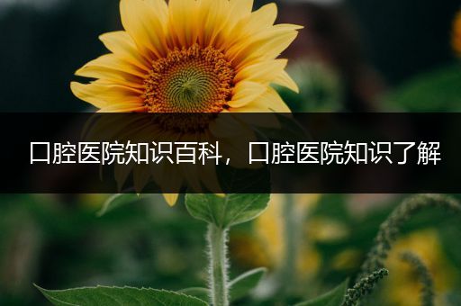 口腔医院知识百科，口腔医院知识了解