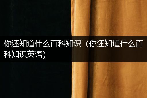 你还知道什么百科知识（你还知道什么百科知识英语）