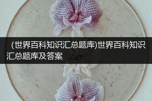 （世界百科知识汇总题库)世界百科知识汇总题库及答案