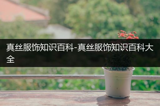 真丝服饰知识百科-真丝服饰知识百科大全