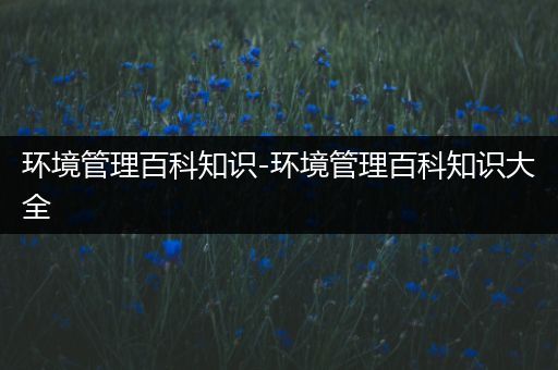 环境管理百科知识-环境管理百科知识大全