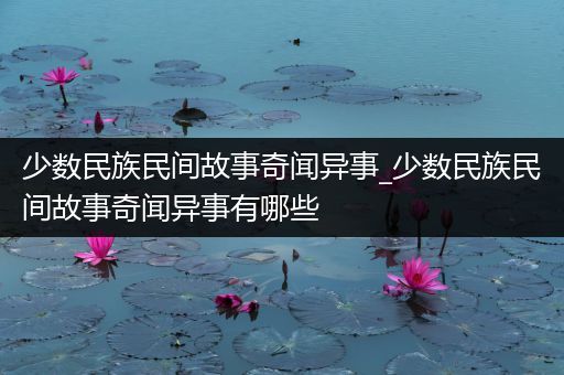 少数民族民间故事奇闻异事_少数民族民间故事奇闻异事有哪些