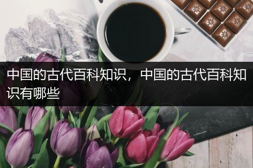 中国的古代百科知识，中国的古代百科知识有哪些