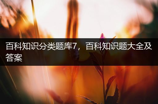 百科知识分类题库7，百科知识题大全及答案