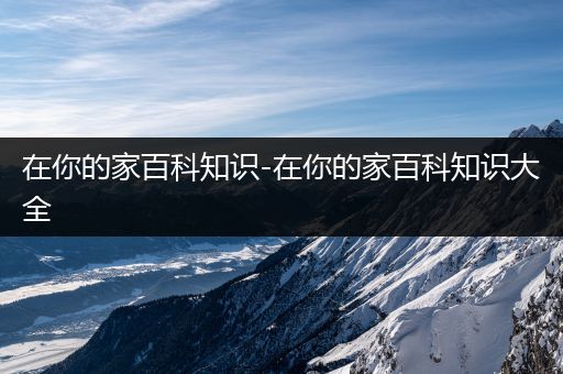 在你的家百科知识-在你的家百科知识大全