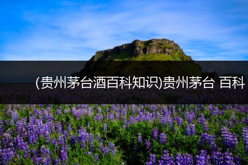 （贵州茅台酒百科知识)贵州茅台 百科