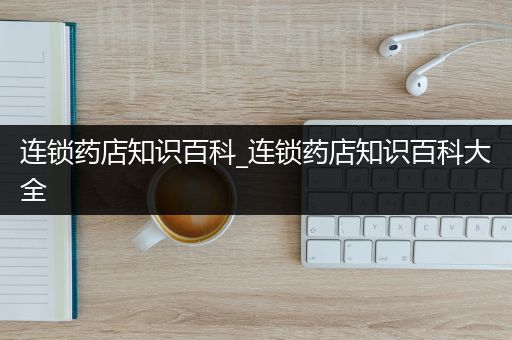 连锁药店知识百科_连锁药店知识百科大全