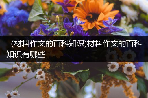 （材料作文的百科知识)材料作文的百科知识有哪些