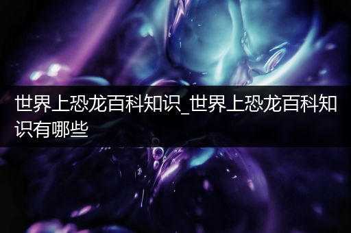 世界上恐龙百科知识_世界上恐龙百科知识有哪些