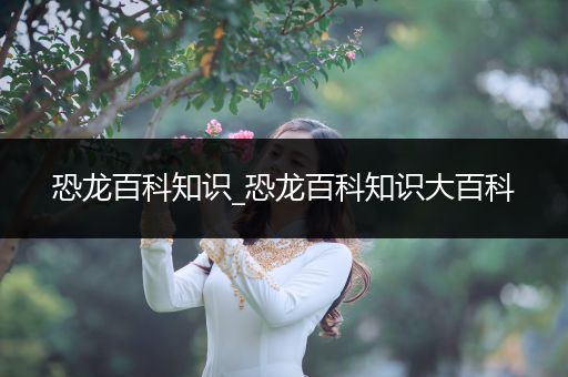 恐龙百科知识_恐龙百科知识大百科