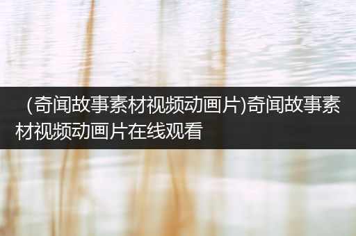 （奇闻故事素材视频动画片)奇闻故事素材视频动画片在线观看