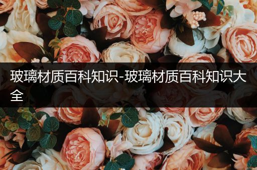 玻璃材质百科知识-玻璃材质百科知识大全
