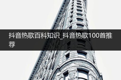 抖音热歌百科知识_抖音热歌100首推荐