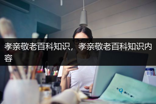 孝亲敬老百科知识，孝亲敬老百科知识内容