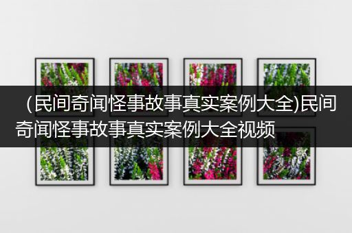 （民间奇闻怪事故事真实案例大全)民间奇闻怪事故事真实案例大全视频