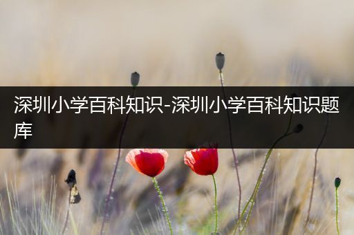 深圳小学百科知识-深圳小学百科知识题库