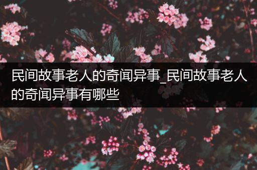 民间故事老人的奇闻异事_民间故事老人的奇闻异事有哪些