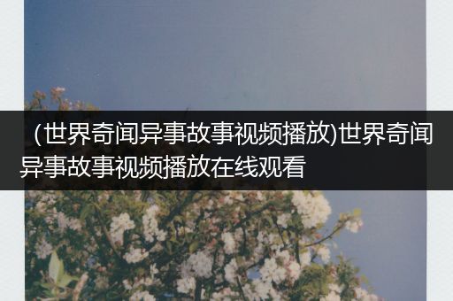 （世界奇闻异事故事视频播放)世界奇闻异事故事视频播放在线观看