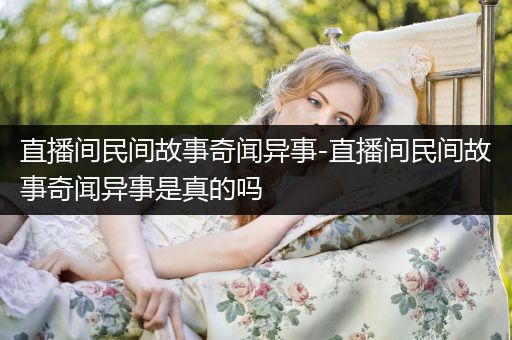 直播间民间故事奇闻异事-直播间民间故事奇闻异事是真的吗