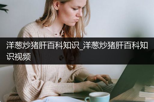 洋葱炒猪肝百科知识_洋葱炒猪肝百科知识视频