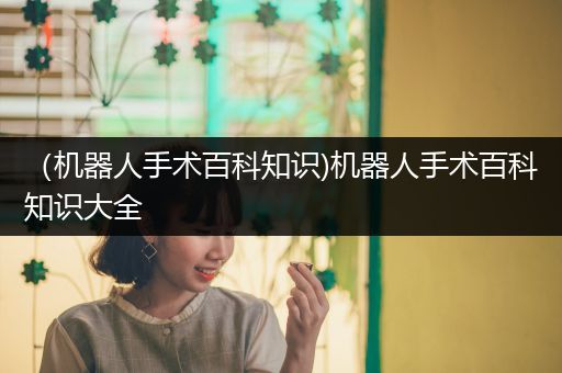 （机器人手术百科知识)机器人手术百科知识大全