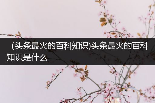 （头条最火的百科知识)头条最火的百科知识是什么