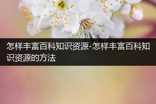 怎样丰富百科知识资源-怎样丰富百科知识资源的方法