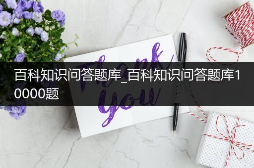 百科知识问答题库_百科知识问答题库10000题