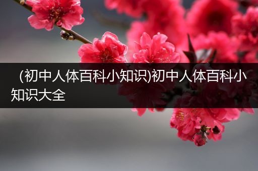 （初中人体百科小知识)初中人体百科小知识大全