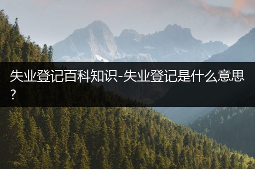 失业登记百科知识-失业登记是什么意思?