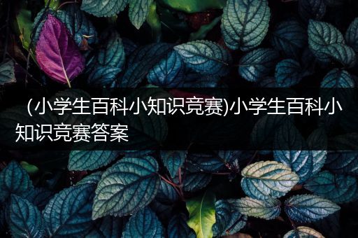 （小学生百科小知识竞赛)小学生百科小知识竞赛答案